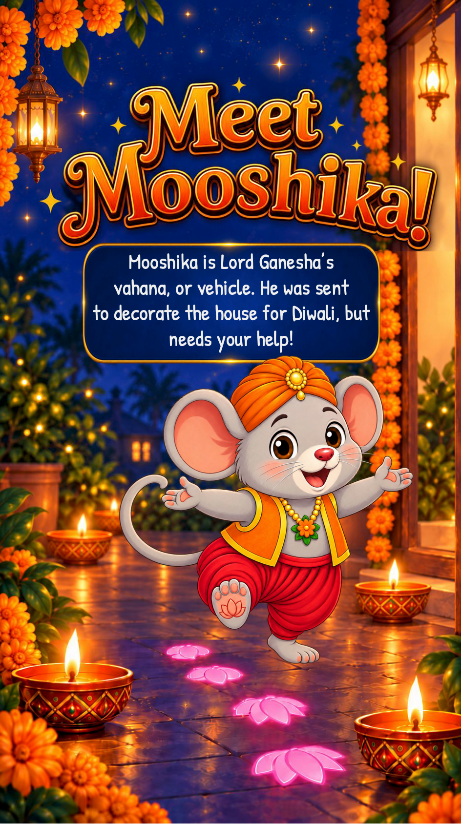 Meet Mooshika! Mooshika is Lord Ganesha's vahana, or vehicle. He was sent to decorate the house for Diwali, but needs your help! Mooshika the Diwali Mouse dances past his glowing lotus footprints, surrounded by diyas and marigolds in a festive nighttime scene.